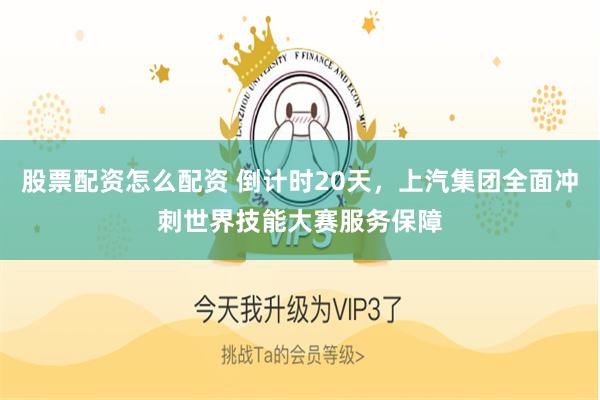 股票配资怎么配资 倒计时20天，上汽集团全面冲刺世界技能大赛服务保障
