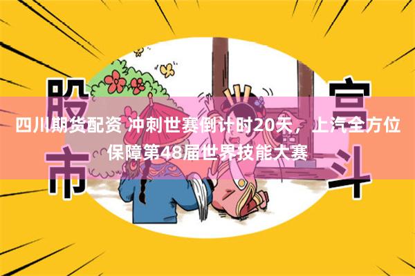 四川期货配资 冲刺世赛倒计时20天，上汽全方位保障第48届世界技能大赛