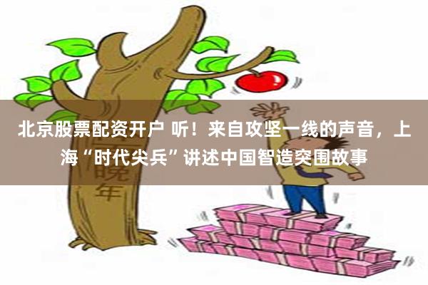 北京股票配资开户 听！来自攻坚一线的声音，上海“时代尖兵”讲述中国智造突围故事