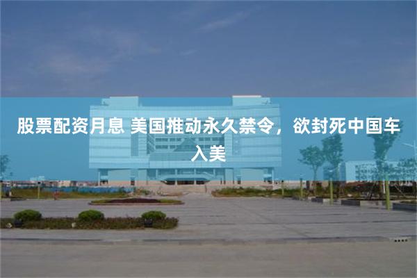 股票配资月息 美国推动永久禁令，欲封死中国车入美