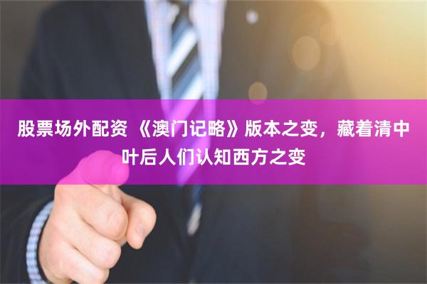 股票场外配资 《澳门记略》版本之变，藏着清中叶后人们认知西方之变