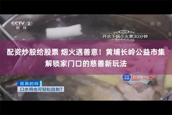 配资炒股给股票 烟火遇善意！黄埔长岭公益市集解锁家门口的慈善新玩法