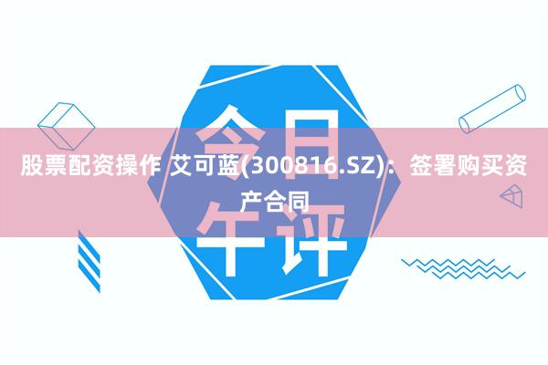 股票配资操作 艾可蓝(300816.SZ)：签署购买资产合同