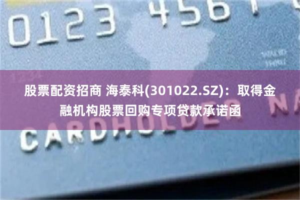股票配资招商 海泰科(301022.SZ)：取得金融机构股票回购专项贷款承诺函
