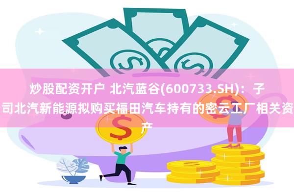 炒股配资开户 北汽蓝谷(600733.SH)：子公司北汽新能源拟购买福田汽车持有的密云工厂相关资产