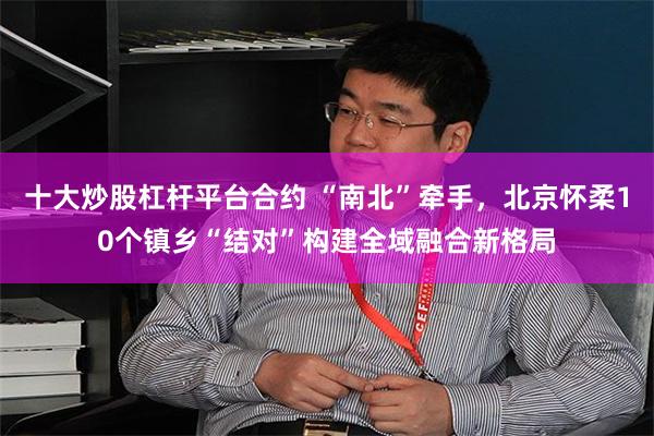 十大炒股杠杆平台合约 “南北”牵手，北京怀柔10个镇乡“结对”构建全域融合新格局