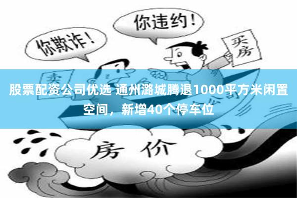 股票配资公司优选 通州潞城腾退1000平方米闲置空间，新增40个停车位