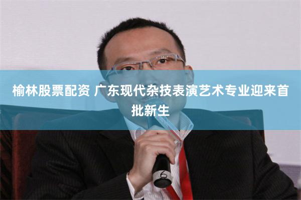 榆林股票配资 广东现代杂技表演艺术专业迎来首批新生