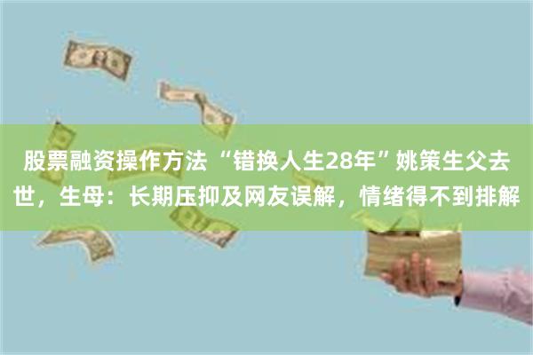 股票融资操作方法 “错换人生28年”姚策生父去世，生母：长期压抑及网友误解，情绪得不到排解