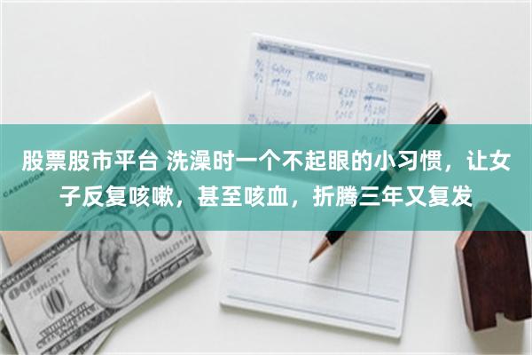 股票股市平台 洗澡时一个不起眼的小习惯，让女子反复咳嗽，甚至咳血，折腾三年又复发