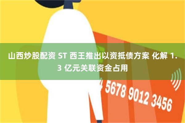 山西炒股配资 ST 西王推出以资抵债方案 化解 1.3 亿元关联资金占用