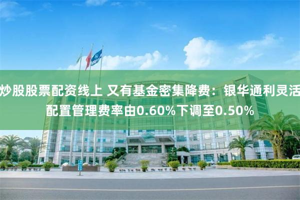 炒股股票配资线上 又有基金密集降费：银华通利灵活配置管理费率由0.60%下调至0.50%