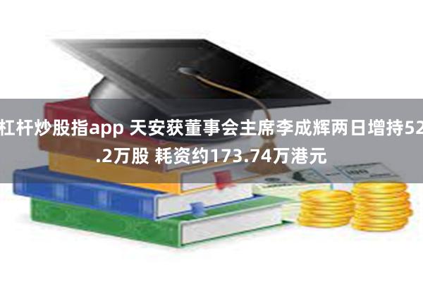 杠杆炒股指app 天安获董事会主席李成辉两日增持52.2万股 耗资约173.74万港元