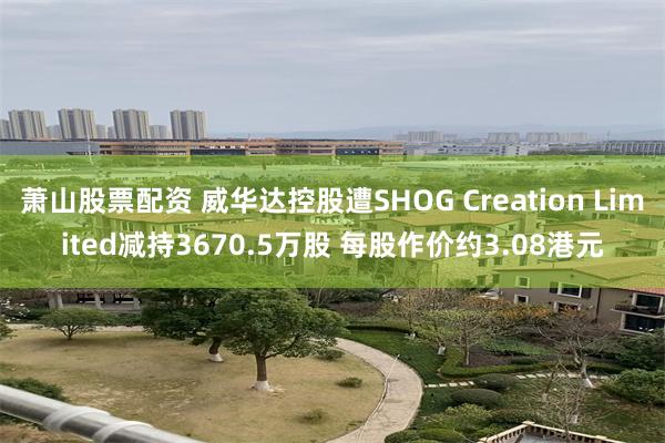 萧山股票配资 威华达控股遭SHOG Creation Limited减持3670.5万股 每股作价约3.08港元