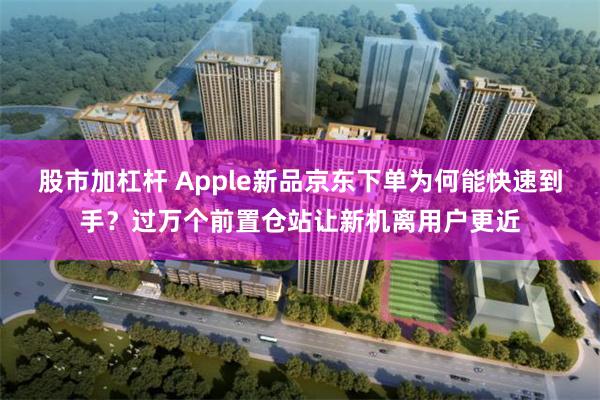 股市加杠杆 Apple新品京东下单为何能快速到手？过万个前置仓站让新机离用户更近