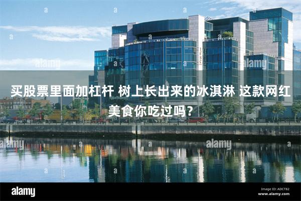 买股票里面加杠杆 树上长出来的冰淇淋 这款网红美食你吃过吗？