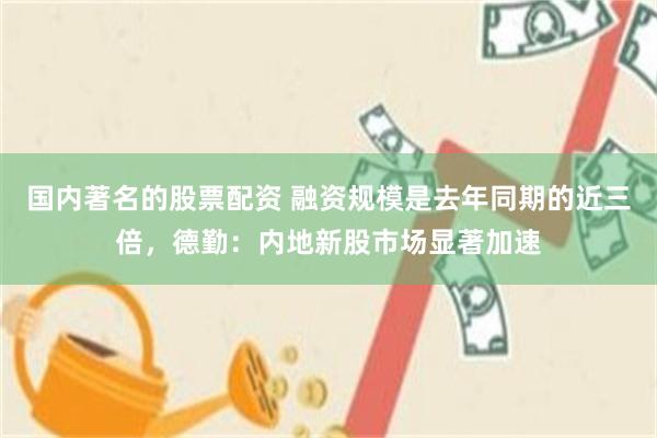 国内著名的股票配资 融资规模是去年同期的近三倍,德勤:内地新股市场显著加速