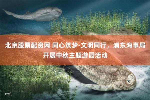 北京股票配资网 同心筑梦·文明同行，浦东海事局开展中秋主题游园活动
