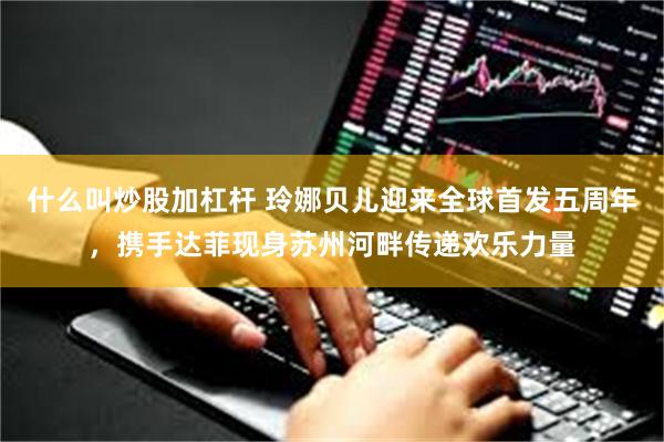 什么叫炒股加杠杆 玲娜贝儿迎来全球首发五周年，携手达菲现身苏州河畔传递欢乐力量