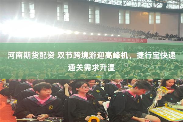 河南期货配资 双节跨境游迎高峰机，捷行宝快速通关需求升温