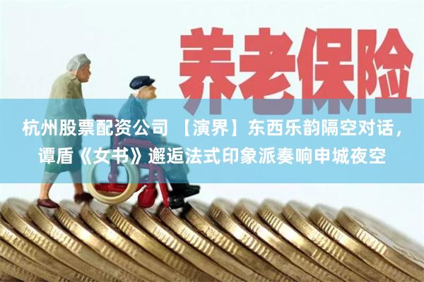 杭州股票配资公司 【演界】东西乐韵隔空对话，谭盾《女书》邂逅法式印象派奏响申城夜空