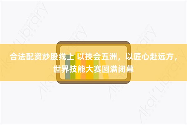 合法配资炒股线上 以技会五洲，以匠心赴远方，世界技能大赛圆满闭幕