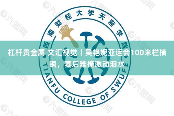 杠杆贵金属 文汇视觉｜吴艳妮亚运会100米栏摘铜，赛后难掩激动泪水