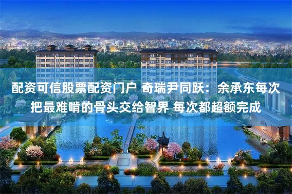 配资可信股票配资门户 奇瑞尹同跃：余承东每次把最难啃的骨头交给智界 每次都超额完成