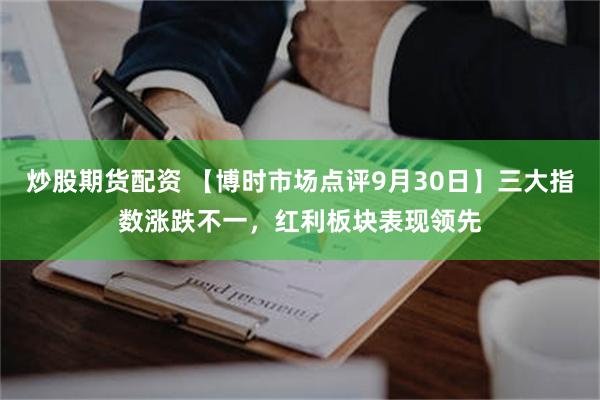 炒股期货配资 【博时市场点评9月30日】三大指数涨跌不一，红利板块表现领先