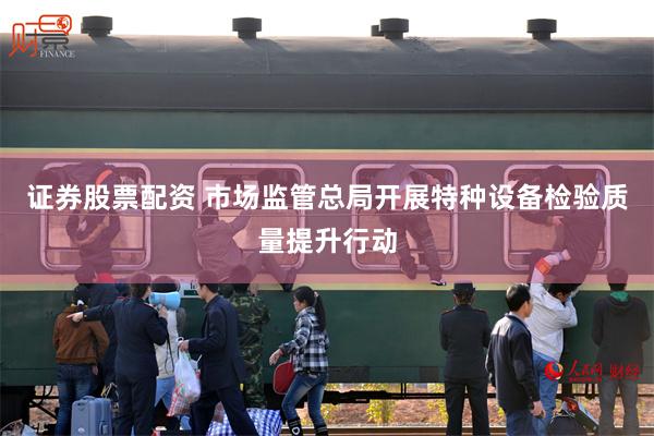 证券股票配资 市场监管总局开展特种设备检验质量提升行动
