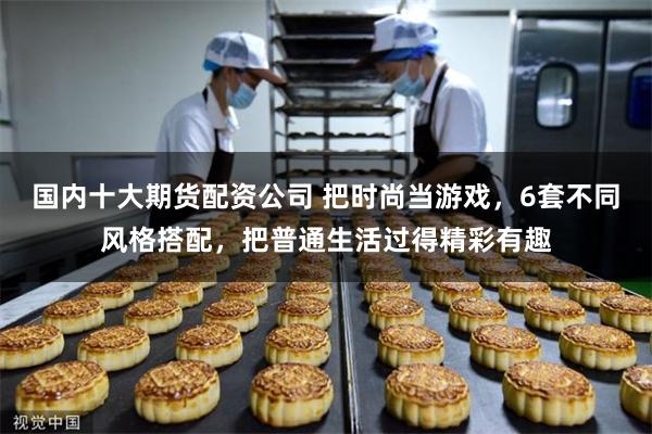 国内十大期货配资公司 把时尚当游戏，6套不同风格搭配，把普通生活过得精彩有趣