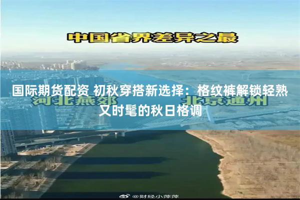 国际期货配资 初秋穿搭新选择：格纹裤解锁轻熟又时髦的秋日格调