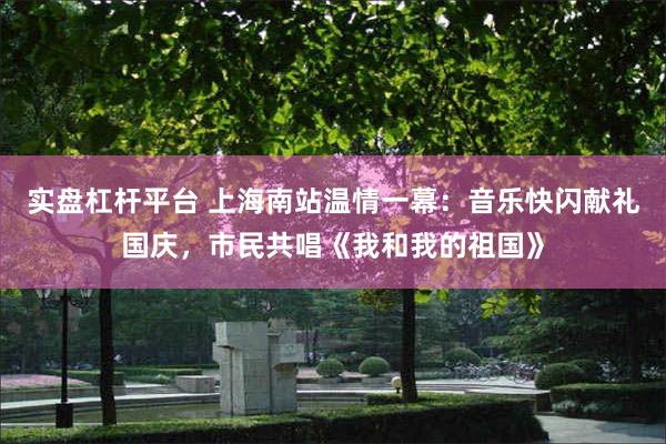 实盘杠杆平台 上海南站温情一幕：音乐快闪献礼国庆，市民共唱《我和我的祖国》