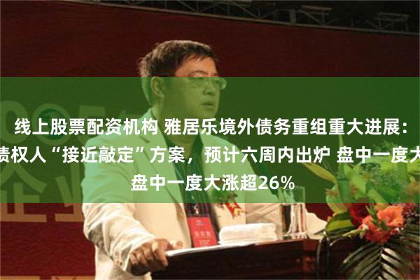 线上股票配资机构 雅居乐境外债务重组重大进展：与超六成债权人“接近敲定”方案，预计六周内出炉 盘中一度大涨超26%