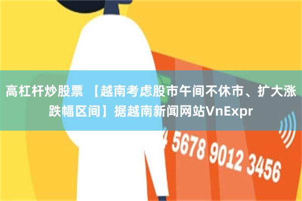 高杠杆炒股票 【越南考虑股市午间不休市、扩大涨跌幅区间】据越南新闻网站VnExpr