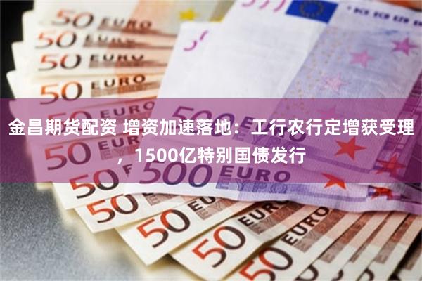 金昌期货配资 增资加速落地：工行农行定增获受理，1500亿特别国债发行