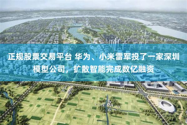 正规股票交易平台 华为、小米雷军投了一家深圳模型公司，扩散智能完成数亿融资