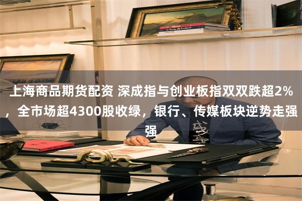 上海商品期货配资 深成指与创业板指双双跌超2%，全市场超4300股收绿，银行、传媒板块逆势走强