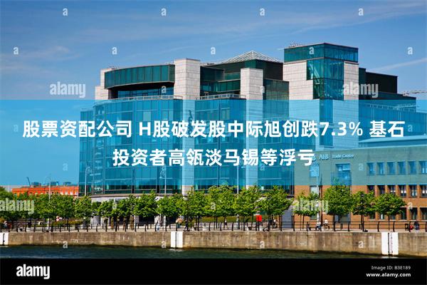 股票资配公司 H股破发股中际旭创跌7.3% 基石投资者高瓴淡马锡等浮亏
