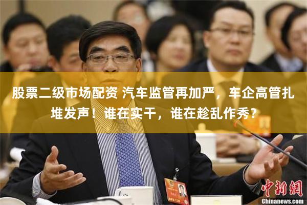 股票二级市场配资 汽车监管再加严，车企高管扎堆发声！谁在实干，谁在趁乱作秀？