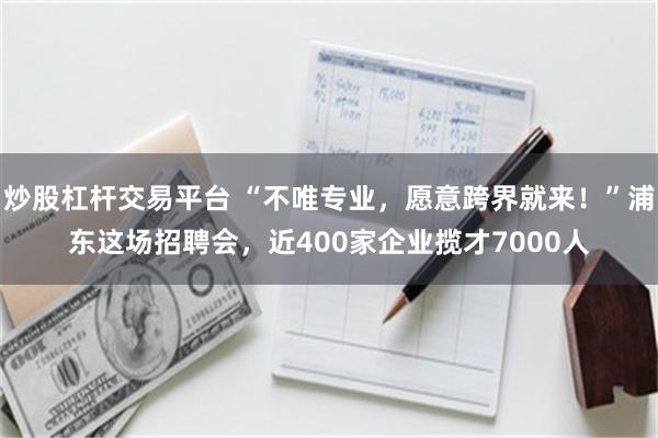 炒股杠杆交易平台 “不唯专业，愿意跨界就来！”浦东这场招聘会，近400家企业揽才7000人