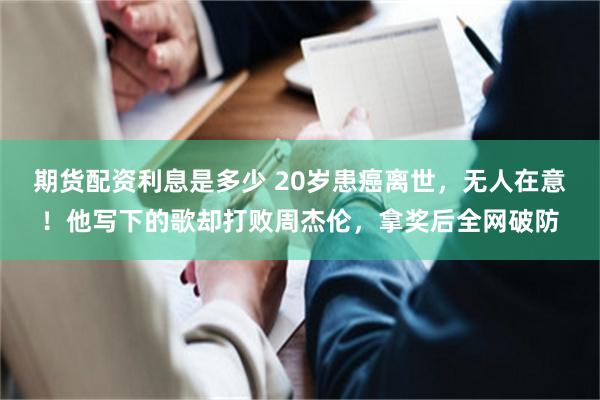 期货配资利息是多少 20岁患癌离世，无人在意！他写下的歌却打败周杰伦，拿奖后全网破防